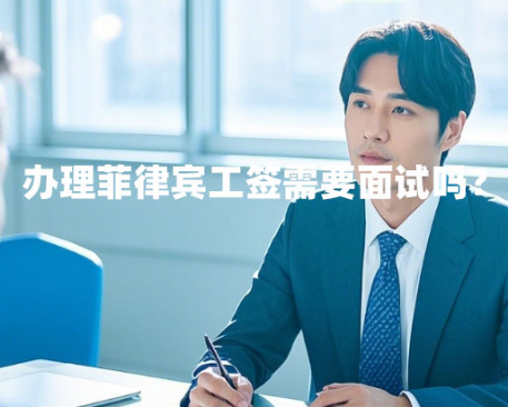办理菲律宾工签需要面试吗?(面试内容和技巧) 办理菲律宾工签需要面试吗?(面试内容和技巧)
