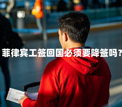 菲律宾工签回国必须要降签吗？（工签回国手续）