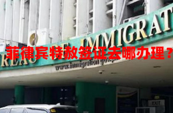 菲律宾特赦签证去哪办理?(特赦签证办理渠道) 菲律宾特赦签证去哪办理?(特赦签证办理渠道)